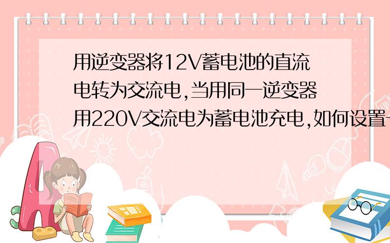 用逆变器将12V蓄电池的直流电转为交流电,当用同一逆变器用220V交流电为蓄电池充电,如何设置一个控制线路