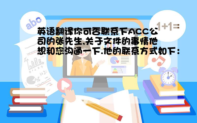 英语翻译你可否联系下ACC公司的张先生,关于文件的事情他想和您沟通一下.他的联系方式如下：