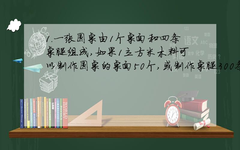 1.一张圆桌由1个桌面和四条桌腿组成,如果1立方米木料可以制作圆桌的桌面50个,或制作桌腿300条,那么5立方米的木料最