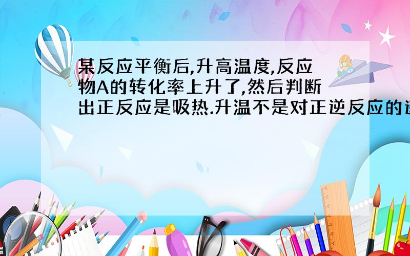 某反应平衡后,升高温度,反应物A的转化率上升了,然后判断出正反应是吸热.升温不是对正逆反应的速率都会提升嘛,为什么就肯定