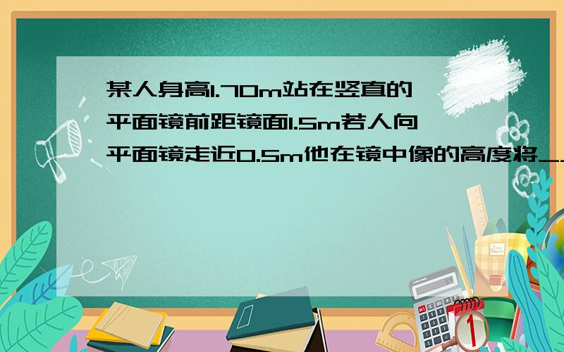 某人身高1.70m站在竖直的平面镜前距镜面1.5m若人向平面镜走近0.5m他在镜中像的高度将__,像与人间的距离_m.