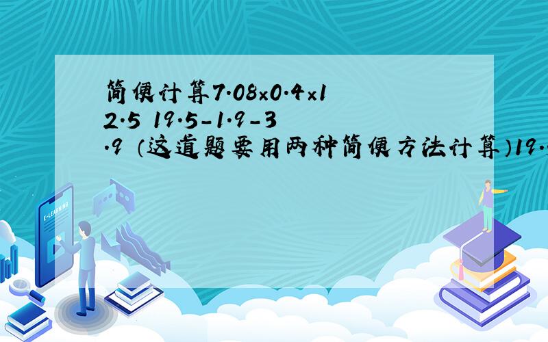 简便计算7.08×0.4×12.5 19.5-1.9-3.9 （这道题要用两种简便方法计算）19.5-1.9-2.9-3