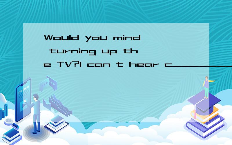 Would you mind turning up the TV?I can t hear c_______