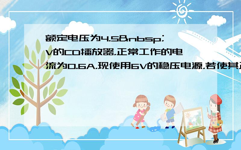 额定电压为4.5 V的CD播放器，正常工作的电流为0.6A，现使用6V的稳压电源，若使其正常工作，应将CD播放