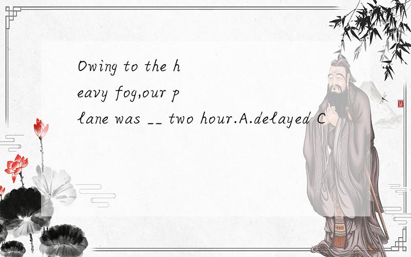 Owing to the heavy fog,our plane was __ two hour.A.delayed C