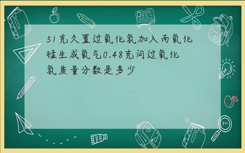 51克久置过氧化氢加入而氧化锰生成氧气0.48克问过氧化氢质量分数是多少