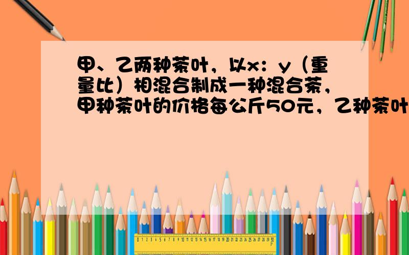 甲、乙两种茶叶，以x：y（重量比）相混合制成一种混合茶，甲种茶叶的价格每公斤50元，乙种茶叶的价格每公斤40元，现在甲种