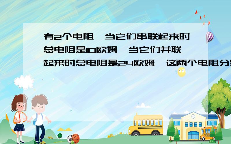 有2个电阻,当它们串联起来时总电阻是10欧姆,当它们并联起来时总电阻是24欧姆,这两个电阻分别是多少欧姆