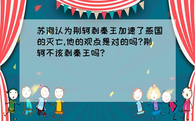 苏洵认为荆轲刺秦王加速了燕国的灭亡,他的观点是对的吗?荆轲不该刺秦王吗?