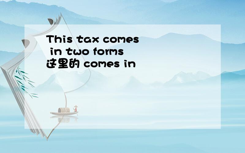 This tax comes in two forms 这里的 comes in