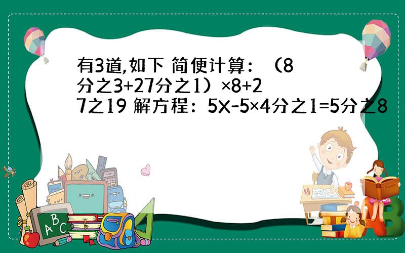 有3道,如下 简便计算：（8分之3+27分之1）×8+27之19 解方程：5X-5×4分之1=5分之8