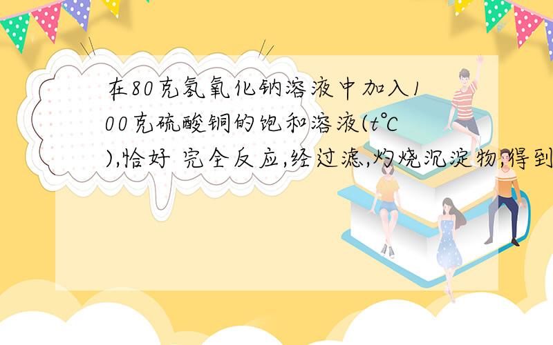 在80克氢氧化钠溶液中加入100克硫酸铜的饱和溶液(t℃),恰好 完全反应,经过滤,灼烧沉淀物,得到8克黑色固体,