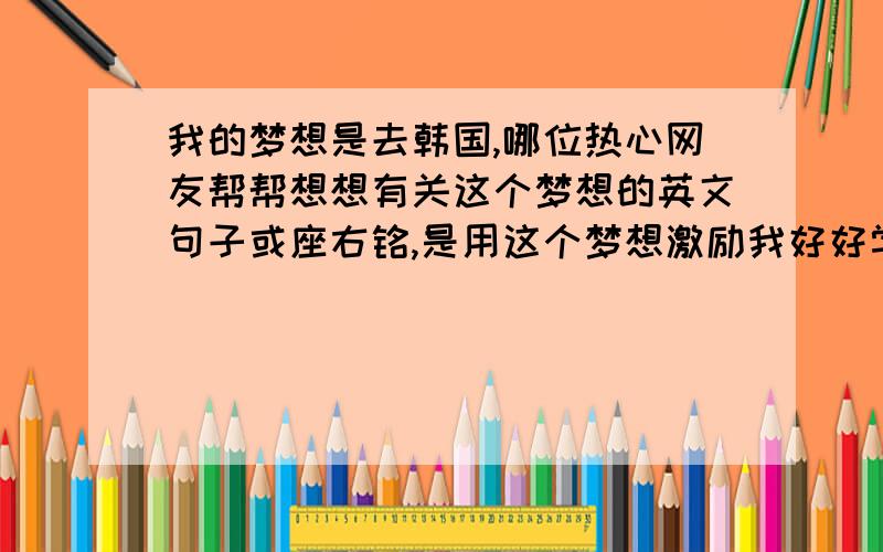 我的梦想是去韩国,哪位热心网友帮帮想想有关这个梦想的英文句子或座右铭,是用这个梦想激励我好好学习的英文句子,越深刻越好,