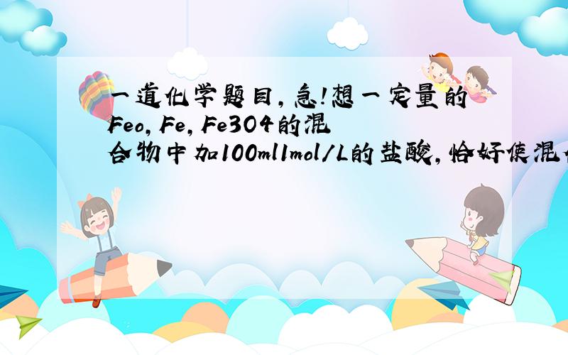 一道化学题目,急!想一定量的Feo,Fe,Fe3O4的混合物中加100ml1mol/L的盐酸,恰好使混合物溶解放出224