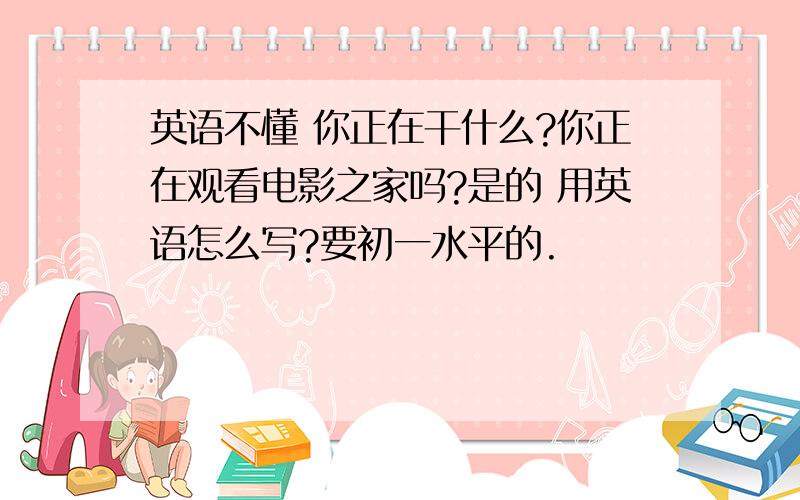 英语不懂 你正在干什么?你正在观看电影之家吗?是的 用英语怎么写?要初一水平的.