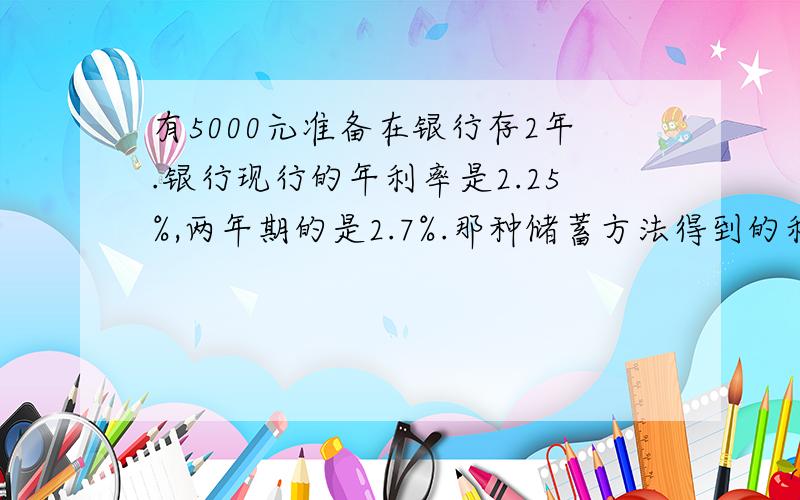 有5000元准备在银行存2年.银行现行的年利率是2.25%,两年期的是2.7%.那种储蓄方法得到的利息最多?