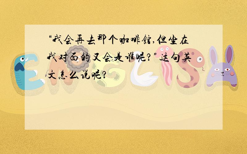 “我会再去那个咖啡馆,但坐在我对面的又会是谁呢?”这句英文怎么说呢?