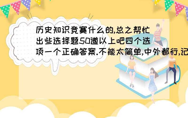 历史知识竞赛什么的,总之帮忙出些选择题50道以上吧四个选项一个正确答案.不能太简单,中外都行,记得把答案附上