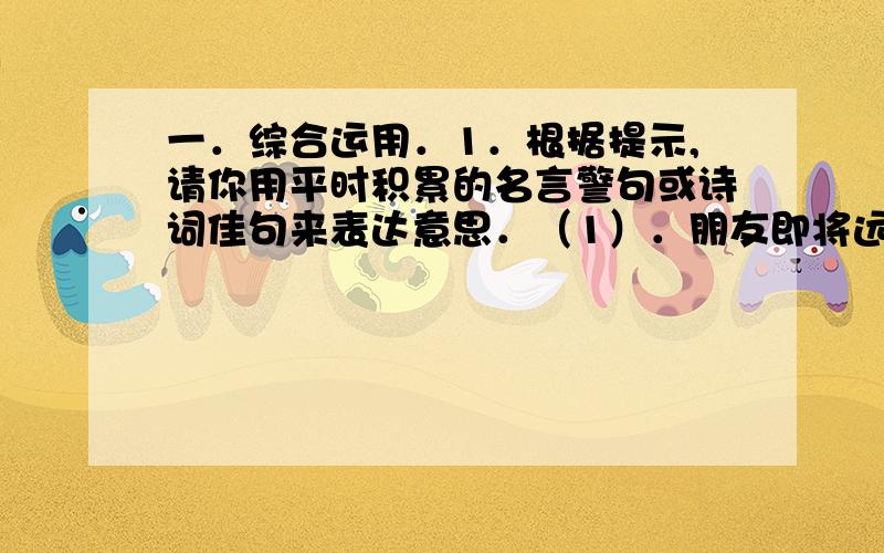 一．综合运用．1．根据提示,请你用平时积累的名言警句或诗词佳句来表达意思．（1）．朋友即将远行,你会送他一句：．（2）．