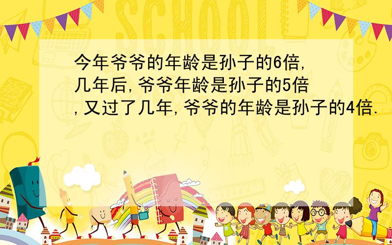 今年爷爷的年龄是孙子的6倍,几年后,爷爷年龄是孙子的5倍,又过了几年,爷爷的年龄是孙子的4倍.