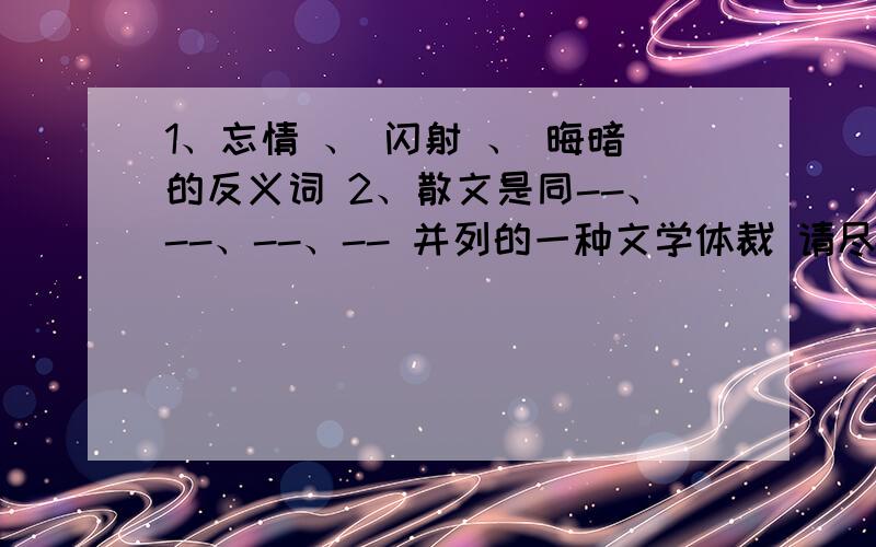 1、忘情 、 闪射 、 晦暗的反义词 2、散文是同--、--、--、-- 并列的一种文学体裁 请尽快解决这两个问题.