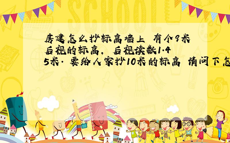房建怎么抄标高墙上 有个9米后视的标高, 后视读数1.45米. 要给人家抄10米的标高 请问下怎么抄? 最好有带公式解答