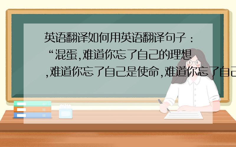 英语翻译如何用英语翻译句子：“混蛋,难道你忘了自己的理想,难道你忘了自己是使命,难道你忘了自己那么多没有的所有吗?它不会