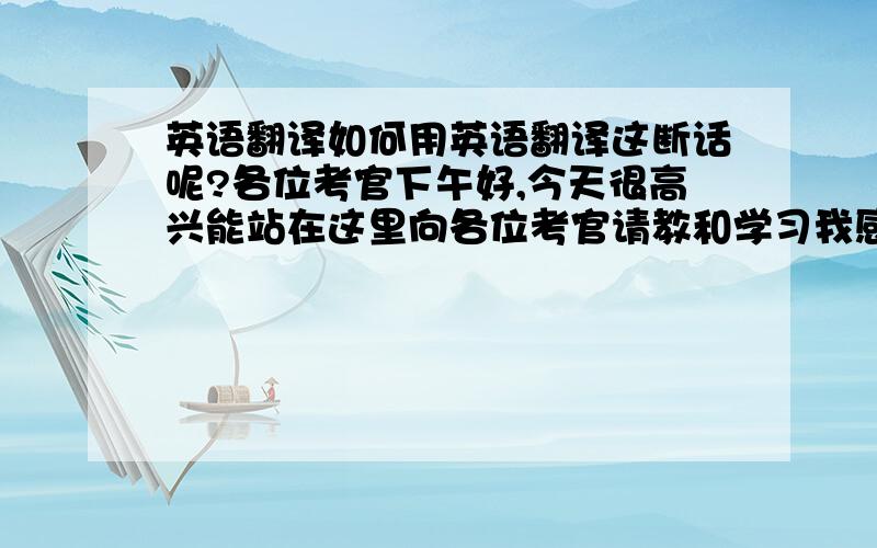 英语翻译如何用英语翻译这断话呢?各位考官下午好,今天很高兴能站在这里向各位考官请教和学习我感到很高兴用英语怎样翻译