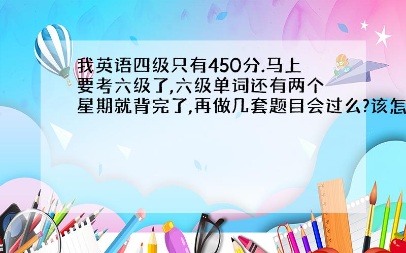 我英语四级只有450分.马上要考六级了,六级单词还有两个星期就背完了,再做几套题目会过么?该怎么做?