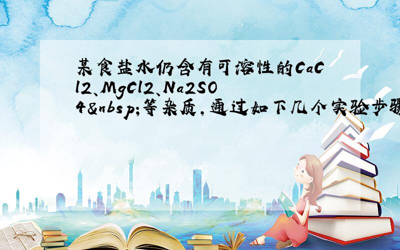 某食盐水仍含有可溶性的CaCl2、MgCl2、Na2SO4 等杂质，通过如下几个实验步骤，可制得纯净的食盐水: