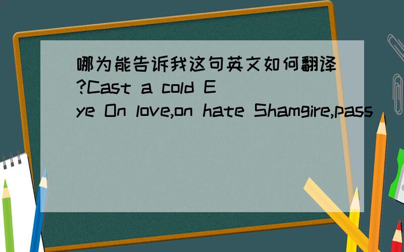 哪为能告诉我这句英文如何翻译?Cast a cold Eye On love,on hate Shamgire,pass