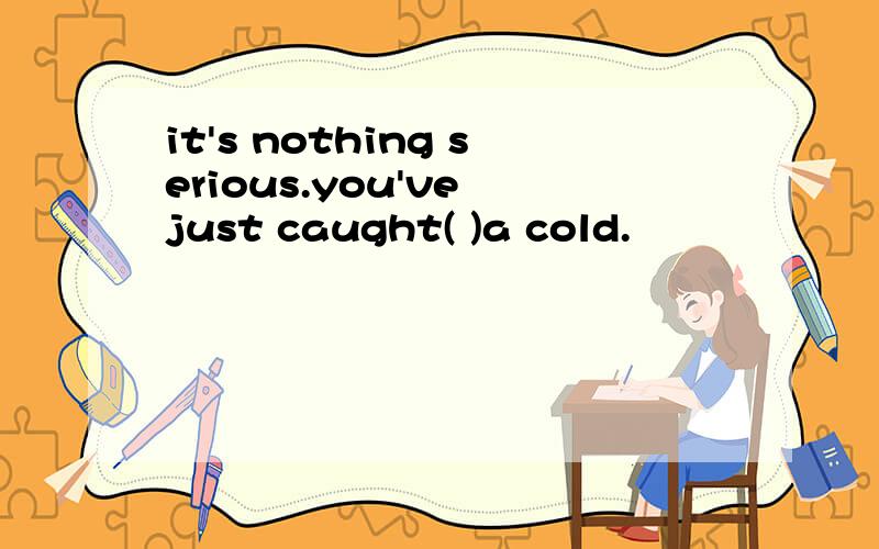 it's nothing serious.you've just caught( )a cold.