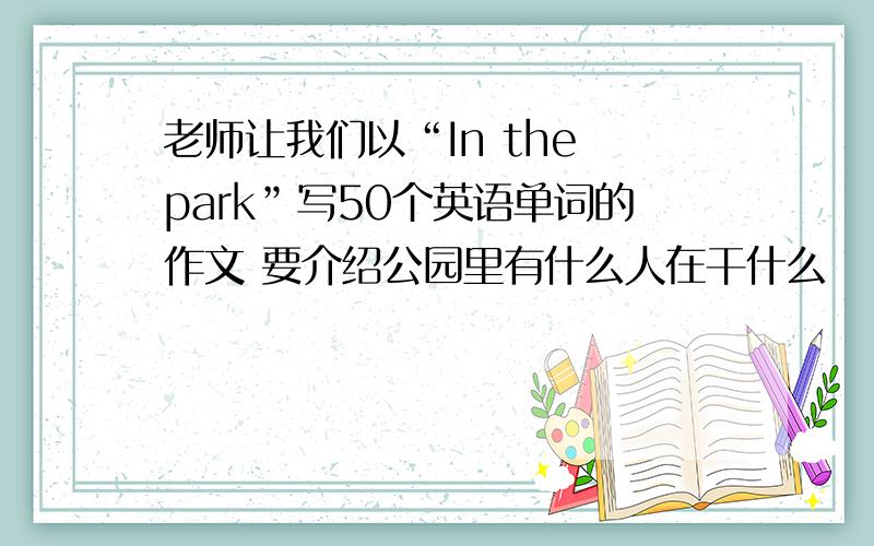 老师让我们以“In the park”写50个英语单词的作文 要介绍公园里有什么人在干什么