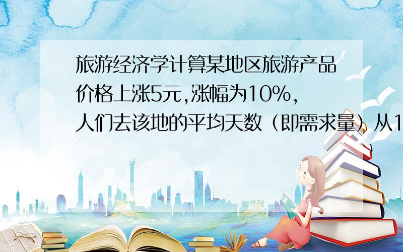 旅游经济学计算某地区旅游产品价格上涨5元,涨幅为10%,人们去该地的平均天数（即需求量）从11天下降为10天.求弧形旅游