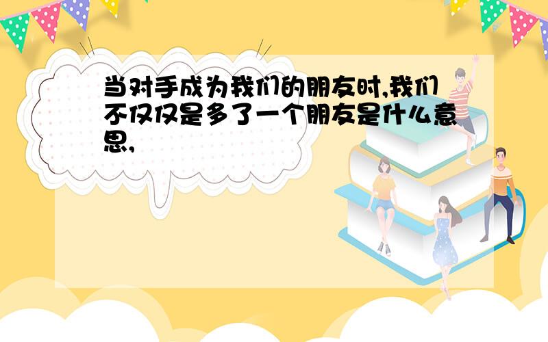 当对手成为我们的朋友时,我们不仅仅是多了一个朋友是什么意思,