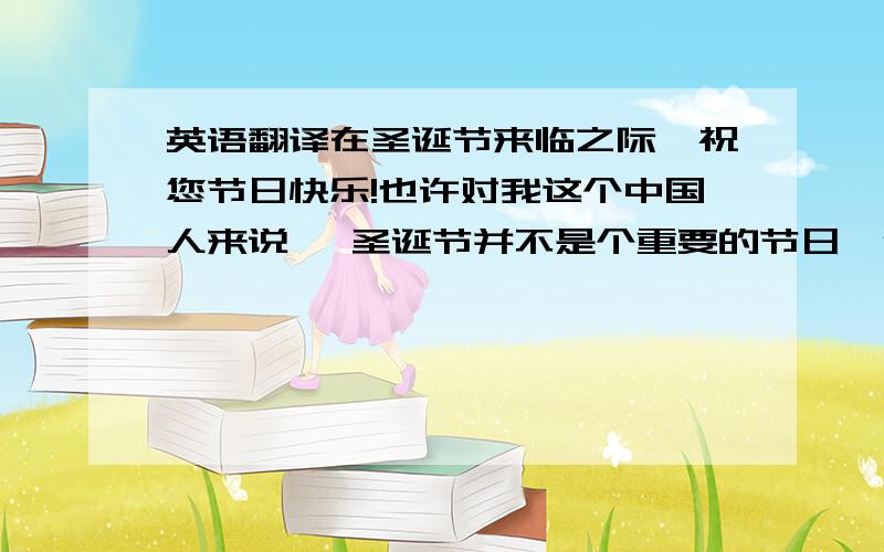 英语翻译在圣诞节来临之际`祝您节日快乐!也许对我这个中国人来说 ,圣诞节并不是个重要的节日,但我知道对于在异地他乡的您,