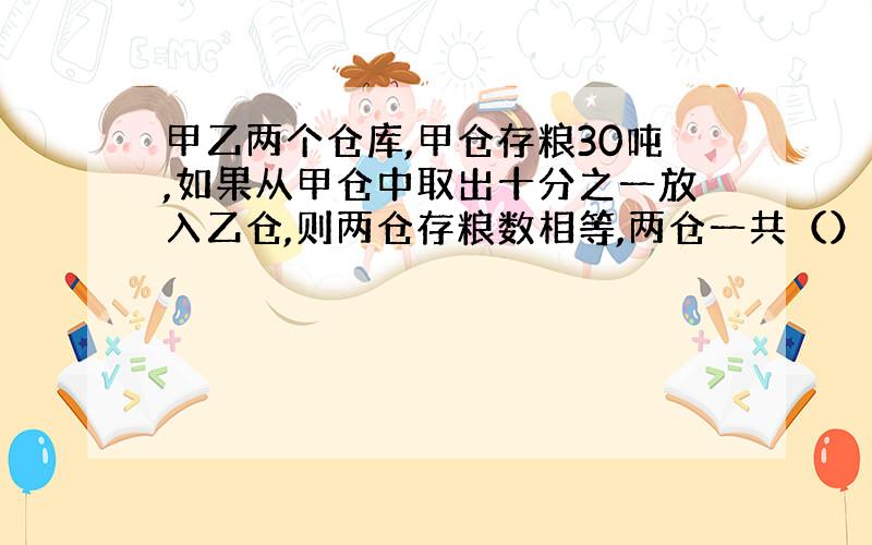 甲乙两个仓库,甲仓存粮30吨,如果从甲仓中取出十分之一放入乙仓,则两仓存粮数相等,两仓一共（）千克?