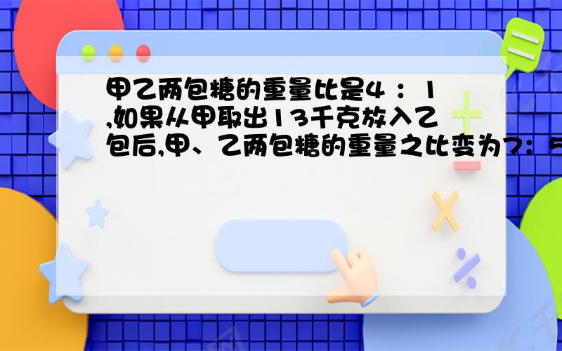 甲乙两包糖的重量比是4 ：1,如果从甲取出13千克放入乙包后,甲、乙两包糖的重量之比变为7：5,那么原来两包糖的重量分别