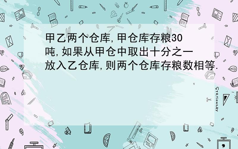 甲乙两个仓库,甲仓库存粮30吨,如果从甲仓中取出十分之一放入乙仓库,则两个仓库存粮数相等.