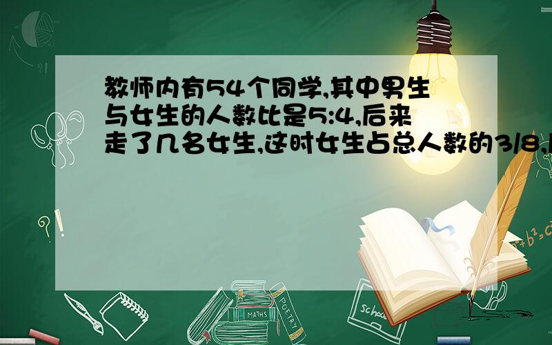 教师内有54个同学,其中男生与女生的人数比是5:4,后来走了几名女生,这时女生占总人数的3/8,后来走了几名女生?