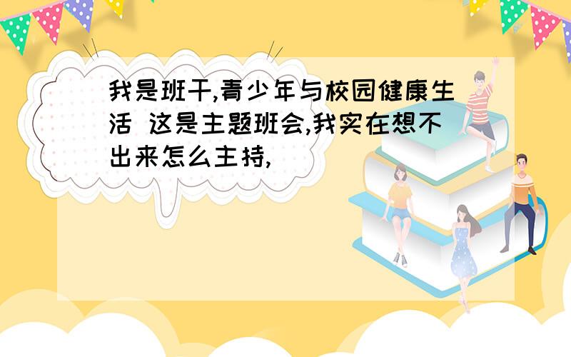 我是班干,青少年与校园健康生活 这是主题班会,我实在想不出来怎么主持,