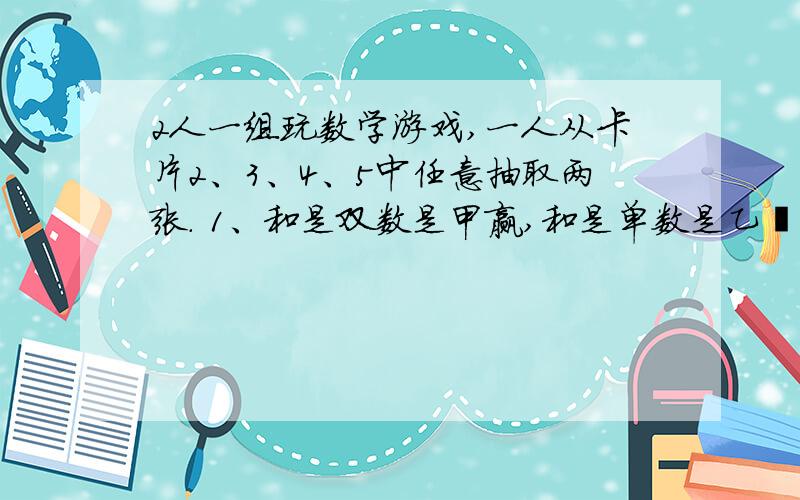 2人一组玩数学游戏,一人从卡片2、3、4、5中任意抽取两张. 1、和是双数是甲赢,和是单数是乙嬴,