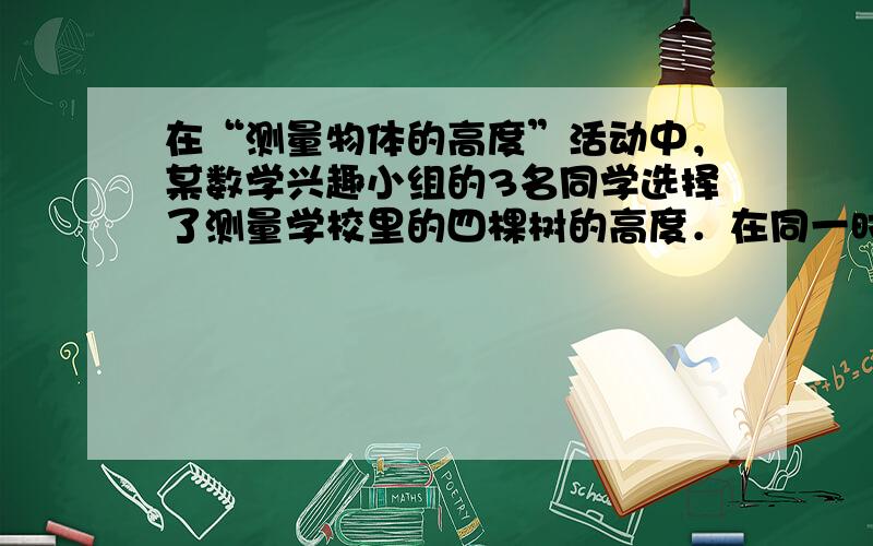 在“测量物体的高度”活动中，某数学兴趣小组的3名同学选择了测量学校里的四棵树的高度．在同一时刻的阳光下，他们分别做了以下