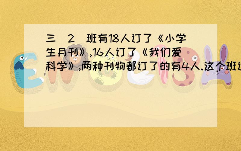 三（2）班有18人订了《小学生月刊》,16人订了《我们爱科学》,两种刊物都订了的有4人.这个班订阅这两种刊物的一共有多少