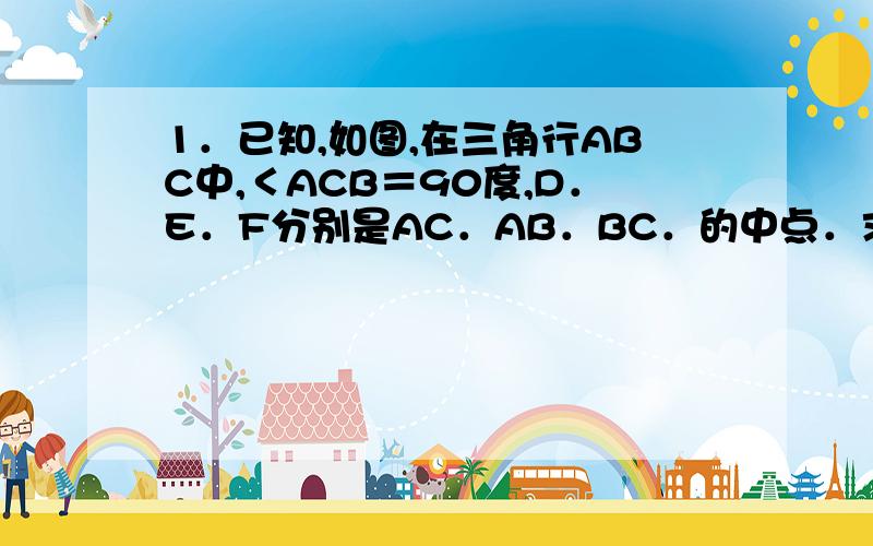 1．已知,如图,在三角行ABC中,＜ACB＝90度,D．E．F分别是AC．AB．BC．的中点．求证：CE＝DF．