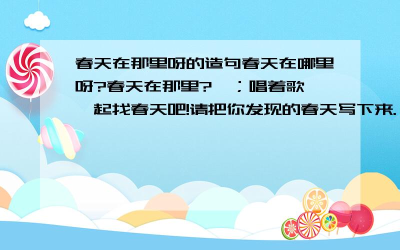 春天在那里呀的造句春天在哪里呀?春天在那里?,；唱着歌,一起找春天吧!请把你发现的春天写下来.