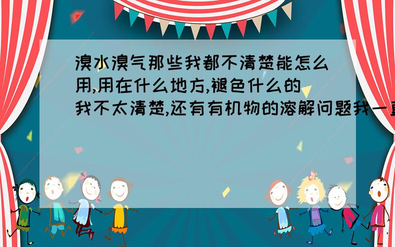 溴水溴气那些我都不清楚能怎么用,用在什么地方,褪色什么的我不太清楚,还有有机物的溶解问题我一直不太懂.