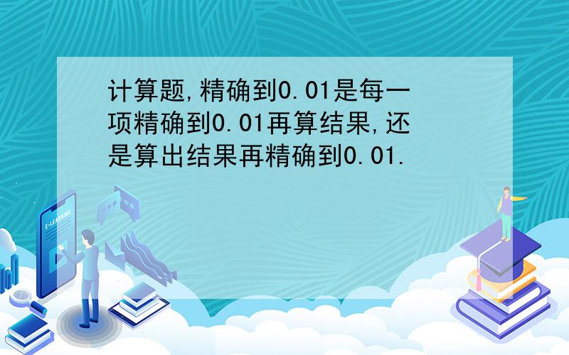 计算题,精确到0.01是每一项精确到0.01再算结果,还是算出结果再精确到0.01.