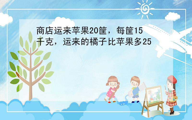 商店运来苹果20筐，每筐15千克，运来的橘子比苹果多25