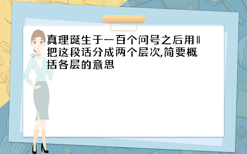 真理诞生于一百个问号之后用‖把这段话分成两个层次,简要概括各层的意思